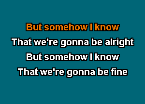 But somehow I know
That we're gonna be alright

But somehow I know
That we're gonna be fine