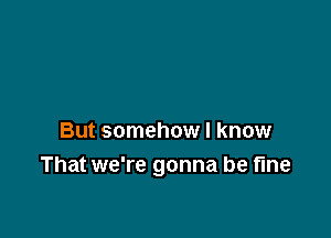 But somehow I know
That we're gonna be fine