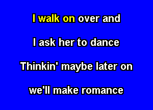 I walk on over and

I ask her to dance

Thinkin' maybe later on

we'll make romance