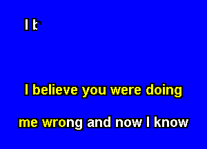 I believe you were doing

me wrong and now I know