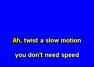 Ah, twist a slow motion

you don't need speed