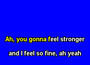 Ah, you gonna feel stronger

and I feel so fine, ah yeah