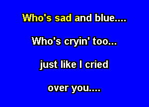 Who's sad and blue....

Who's cryin' too...

just like I cried

over you....