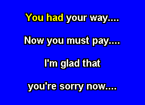 You had your way....
Now you must pay....

I'm glad that

you're sorry now....
