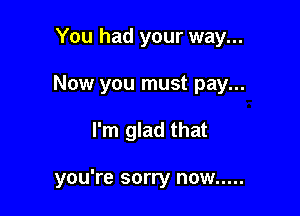 You had your way...
Now you must pay...

I'm glad that

you're sorry now .....