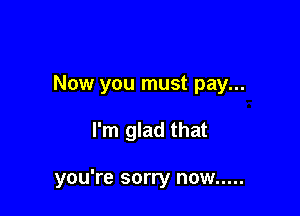 Now you must pay...

I'm glad that

you're sorry now .....