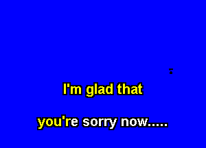 I'm glad that

you're sorry now .....