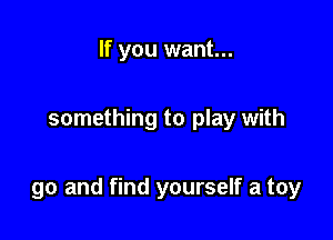 If you want...

something to play with

go and find yourself a toy