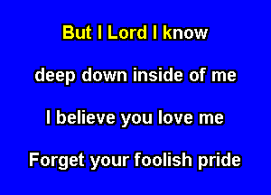 But I Lord I know
deep down inside of me

I believe you love me

Forget your foolish pride