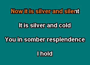 Now it is silver and silent

It is silver and cold

You in somber resplendence

I hold