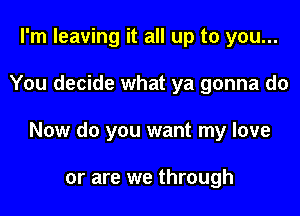 I'm leaving it all up to you...

You decide what ya gonna do

Now do you want my love

or are we through