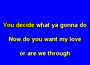 You decide what ya gonna do

Now do you want my love

or are we through