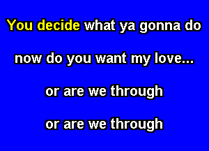 You decide what ya gonna do

now do you want my love...
or are we through

or are we through