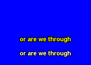 or are we through

or are we through