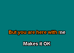 But you are here with me

Makes it OK