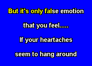 But it's only false emotion

that you feel .....

If your heartaches

seem to hang around