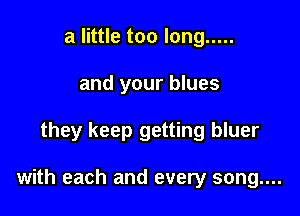 a little too long .....
and your blues

they keep getting bluer

with each and every song....