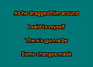 As he dragged him around
I said to myself

There's gonna be

Some changes made