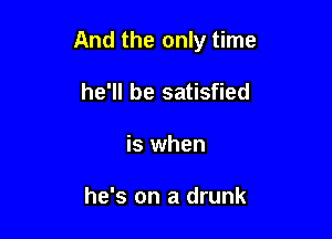 And the only time

he'll be satisfied
is when

he's on a drunk
