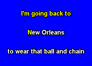 I'm going back to

New Orleans

to wear that ball and chain