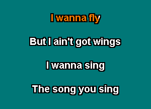 lwanna fly
But I ain't got wings

I wanna sing

The song you sing