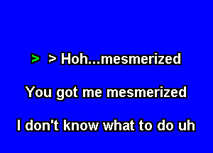 Hoh...mesmerized

You got me mesmerized

I don't know what to do uh