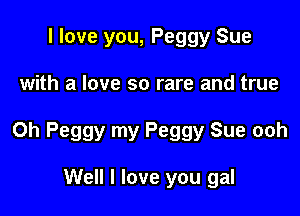 I love you, Peggy Sue

with a love so rare and true

Oh Peggy my Peggy Sue ooh

Well I love you gal