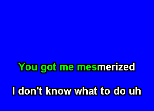 You got me mesmerized

I don't know what to do uh