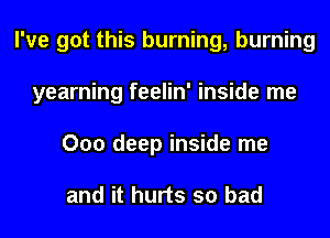 I've got this burning, burning
yearning feelin' inside me
000 deep inside me

and it hurts so bad