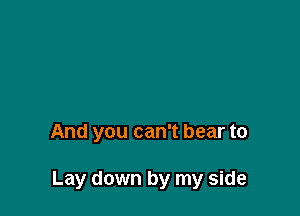 And you can't bear to

Lay down by my side