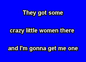 They got some

crazy little women there

and I'm gonna get me one