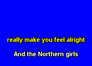 really make you feel alright

And the Northern girls
