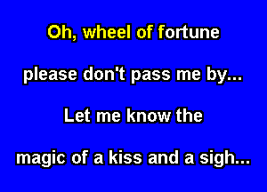 Oh, wheel of fortune
please don't pass me by...

Let me know the

magic of a kiss and a sigh...