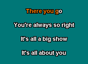 There you go

You're always so right

It's all a big show

It's all about you