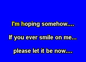 I'm hoping somehow...

If you ever smile on me...

please let it be now....