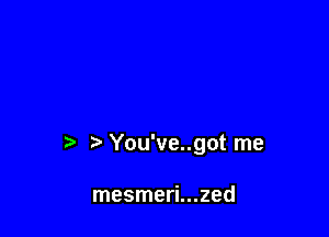 ?' You've..got me

mesmeri...zed