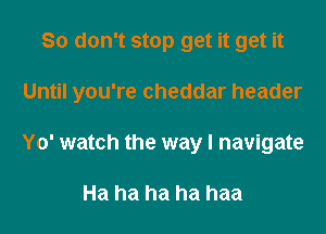 So don't stop get it get it

Until you're cheddar header

Yo' watch the way I navigate

Ha ha ha ha haa