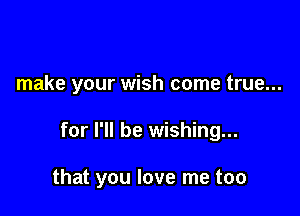 make your wish come true...

for I'll be wishing...

that you love me too