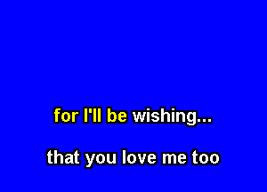 for I'll be wishing...

that you love me too