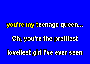 you're my teenage queen...

Oh, you're the prettiest

loveliest girl I've ever seen