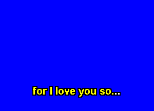 for I love you so...