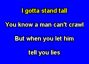 I gotta stand tall

You know a man can't crawl
But when you let him

tell you lies