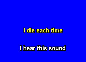 I die each time

I hear this sound