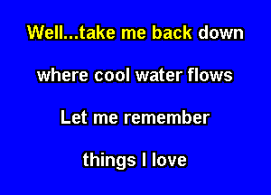 Well...take me back down
where cool water flows

Let me remember

things I love