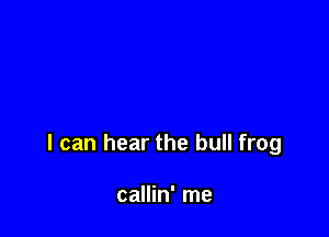 I can hear the bull frog

callin' me