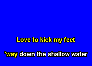 Love to kick my feet

'way down the shallow water
