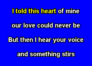 I told this heart of mine

our love could never be

But then I hear your voice

and something stirs