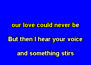 our love could never be

But then I hear your voice

and something stirs