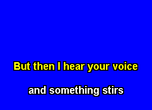 But then I hear your voice

and something stirs