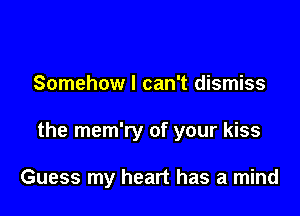 Somehow I can't dismiss

the mem'ry of your kiss

Guess my heart has a mind